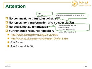 Attention
                             • No
                             qualification   • What you research is to what you
                                             meet.
   No comment, no guess, just what it’s what
   No topics, no transformation and no speculation
                                       • What they told me are
   No detail, just summarization      summarization
   Further study resource repository • Digestitnot too muchit
                                       • Learn for needing
      http://www.cse.ust.hk/~qyang/2012DStar/
      http://www.cs.uiuc.edu/~hanj/dragon12/info12.htm
      Ask for me
      Ask for me all is OK




05/28/12                                                                      ZJU
 