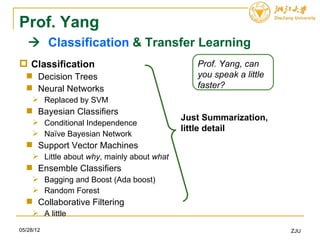 Prof. Yang
    Classification & Transfer Learning
 Classification                                Prof. Yang, can
   Decision Trees                              you speak a little
   Neural Networks                             faster?
      Replaced by SVM
   Bayesian Classifiers
                                             Just Summarization,
      Conditional Independence
                                             little detail
      Naïve Bayesian Network
   Support Vector Machines
      Little about why, mainly about what
   Ensemble Classifiers
      Bagging and Boost (Ada boost)
      Random Forest
   Collaborative Filtering
      A little

05/28/12                                                             ZJU
 