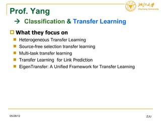 Prof. Yang
    Classification & Transfer Learning
 What they focus on
      Heterogeneous Transfer Learning
      Source-free selection transfer learning
      Multi-task transfer learning
      Transfer Learning for Link Prediction
      EigenTransfer: A Unified Framework for Transfer Learning




05/28/12                                                          ZJU
 