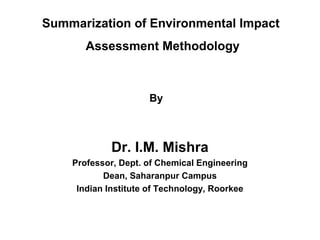 Summarization of Environmental Impact 
Assessment Methodology 
By 
Dr. I.M. Mishra 
Professor, Dept. of Chemical Engineering 
Dean, Saharanpur Campus 
Indian Institute of Technology, Roorkee 
 