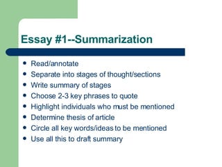 Essay #1--Summarization Read/annotate Separate into stages of thought/sections Write summary of stages Choose 2-3 key phrases to quote Highlight individuals who must be mentioned Determine thesis of article Circle all key words/ideas to be mentioned Use all this to draft summary 