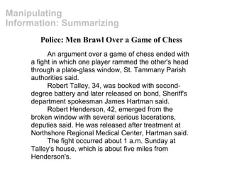 Manipulating Information: Summarizing Police: Men Brawl Over a Game of Chess An argument over a game of chess ended with a fight in which one player rammed the other's head through a plate-glass window, St. Tammany Parish authorities said. Robert Talley, 34, was booked with second-degree battery and later released on bond, Sheriff's department spokesman James Hartman said. Robert Henderson, 42, emerged from the broken window with several serious lacerations, deputies said. He was released after treatment at Northshore Regional Medical Center, Hartman said. The fight occurred about 1 a.m. Sunday at Talley's house, which is about five miles from Henderson's. 