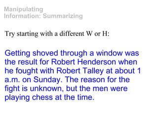 Try starting with a different W or H: Manipulating Information: Summarizing Getting shoved through a window was the result for Robert Henderson when he fought with Robert Talley at about 1 a.m. on Sunday. The reason for the fight is unknown, but the men were playing chess at the time. 
