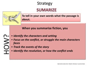 Strategy

               To tell in your own words what the passage is
               about.

               When you summarize fiction, you
HOW?


       • Identify the characters and setting
       • Focus on the conflict, or struggle the main characters
         faces
       • Track the events of the story
       • Identify the resolution, or how the conflict ends



                                            Information taken from: Reader’s Workout: A practice Book
 