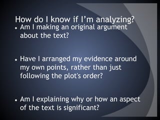 How do I know if I’m analyzing?
● Am I making an original argument
about the text?
● Have I arranged my evidence around
my own points, rather than just
following the plot's order?
● Am I explaining why or how an aspect
of the text is significant?
 
