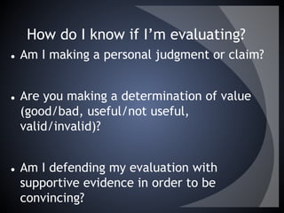 How do I know if I’m evaluating?
● Am I making a personal judgment or claim?
● Are you making a determination of value
(good/bad, useful/not useful,
valid/invalid)?
● Am I defending my evaluation with
supportive evidence in order to be
convincing?
 