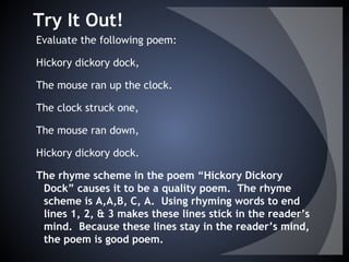 Try It Out!
Evaluate the following poem:
Hickory dickory dock,
The mouse ran up the clock.
The clock struck one,
The mouse ran down,
Hickory dickory dock.
The rhyme scheme in the poem “Hickory Dickory
Dock” causes it to be a quality poem. The rhyme
scheme is A,A,B, C, A. Using rhyming words to end
lines 1, 2, & 3 makes these lines stick in the reader’s
mind. Because these lines stay in the reader’s mind,
the poem is good poem.
 