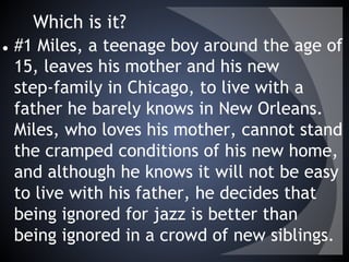 Which is it?
● #1 Miles, a teenage boy around the age of
15, leaves his mother and his new
step-family in Chicago, to live with a
father he barely knows in New Orleans.
Miles, who loves his mother, cannot stand
the cramped conditions of his new home,
and although he knows it will not be easy
to live with his father, he decides that
being ignored for jazz is better than
being ignored in a crowd of new siblings.
 