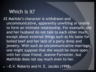 Which is it?
#2 Matilda’s character is withdrawn and
uncommunicative, apparently unwilling or unable
to form an intimate relationship. For example, she
and her husband do not talk to each other much,
except about external things such as his taste for
boiled beef and her lack of a party dress and
jewelry. With such an uncommunicative marriage,
one might suppose that she would be more open
with her close friend, Jeanne Forrestier, but
Mathilde does not say much even to her.
● --E.V. Roberts and H. E. Jacobs (1998)
 