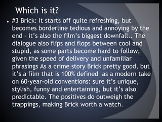 Which is it?
● #3 Brick: It starts off quite refreshing, but
becomes borderline tedious and annoying by the
end – it’s also the film’s biggest downfall.. The
dialogue also flips and flops between cool and
stupid, as some parts become hard to follow,
given the speed of delivery and unfamiliar
phrasings As a crime story Brick pretty good, but
it’s a film that is 100% defined  as a modern take
on 60-year-old conventions: sure it’s unique,
stylish, funny and entertaining, but it’s also
predictable. The positives do outweigh the
trappings, making Brick worth a watch.
 