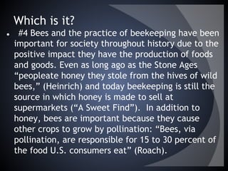 Which is it?
● #4 Bees and the practice of beekeeping have been
important for society throughout history due to the
positive impact they have the production of foods
and goods. Even as long ago as the Stone Ages
“peopleate honey they stole from the hives of wild
bees,” (Heinrich) and today beekeeping is still the
source in which honey is made to sell at
supermarkets (“A Sweet Find”). In addition to
honey, bees are important because they cause
other crops to grow by pollination: “Bees, via
pollination, are responsible for 15 to 30 percent of
the food U.S. consumers eat” (Roach).
 