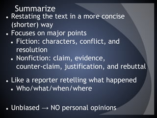 Summarize
● Restating the text in a more concise
(shorter) way
● Focuses on major points
● Fiction: characters, conflict, and
resolution
● Nonfiction: claim, evidence,
counter-claim, justification, and rebuttal
● Like a reporter retelling what happened
● Who/what/when/where
● Unbiased → NO personal opinions
 