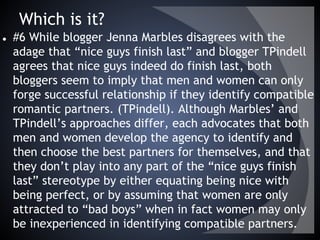 Which is it?
● #6 While blogger Jenna Marbles disagrees with the
adage that “nice guys finish last” and blogger TPindell
agrees that nice guys indeed do finish last, both
bloggers seem to imply that men and women can only
forge successful relationship if they identify compatible
romantic partners. (TPindell). Although Marbles’ and
TPindell’s approaches differ, each advocates that both
men and women develop the agency to identify and
then choose the best partners for themselves, and that
they don’t play into any part of the “nice guys finish
last” stereotype by either equating being nice with
being perfect, or by assuming that women are only
attracted to “bad boys” when in fact women may only
be inexperienced in identifying compatible partners.
 