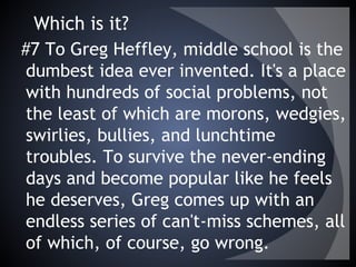 Which is it?
#7 To Greg Heffley, middle school is the
dumbest idea ever invented. It's a place
with hundreds of social problems, not
the least of which are morons, wedgies,
swirlies, bullies, and lunchtime
troubles. To survive the never-ending
days and become popular like he feels
he deserves, Greg comes up with an
endless series of can't-miss schemes, all
of which, of course, go wrong.
 