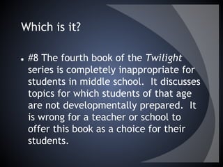 Which is it?
● #8 The fourth book of the Twilight
series is completely inappropriate for
students in middle school. It discusses
topics for which students of that age
are not developmentally prepared. It
is wrong for a teacher or school to
offer this book as a choice for their
students.
 