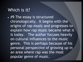 Which is it?
● #9 The essay is structured
chronologically. It begins with the
origins of rap music and progresses to
explain how rap music became what it
is today. The author focuses heavily
on cultural influences to the music
genre. This is perhaps because of his
personal perspective of growing up in
an area where rap was the most
popular genre of music.
 