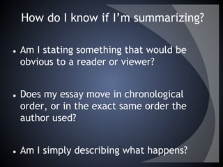 How do I know if I’m summarizing?
● Am I stating something that would be
obvious to a reader or viewer?
● Does my essay move in chronological
order, or in the exact same order the
author used?
● Am I simply describing what happens?
 
