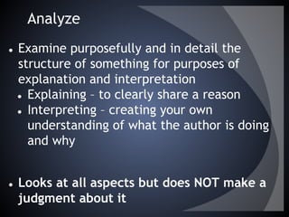 Analyze
● Examine purposefully and in detail the
structure of something for purposes of
explanation and interpretation
● Explaining – to clearly share a reason
● Interpreting – creating your own
understanding of what the author is doing
and why
● Looks at all aspects but does NOT make a
judgment about it
 