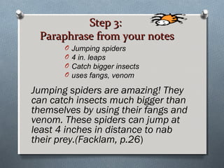 Step 3:Step 3:
Paraphrase from your notesParaphrase from your notes
Jumping spiders are amazing! They
can catch insects much bigger than
themselves by using their fangs and
venom. These spiders can jump at
least 4 inches in distance to nab
their prey.(Facklam, p.26)
O Jumping spiders
O 4 in. leaps
O Catch bigger insects
O uses fangs, venom
 