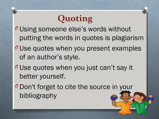 Quoting
O Using someone else’s words without
putting the words in quotes is plagiarism
O Use quotes when you present examples
of an author’s style.
O Use quotes when you just can’t say it
better yourself.
O Don't forget to cite the source in your
bibliography
 