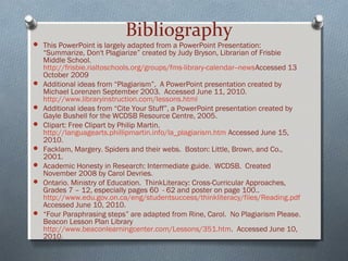 Bibliography
 This PowerPoint is largely adapted from a PowerPoint Presentation:
“Summarize, Don't Plagiarize” created by Judy Bryson, Librarian of Frisbie
Middle School.
http://frisbie.rialtoschools.org/groups/fms-library-calendar--newsAccessed 13
October 2009
 Additional ideas from “Plagiarism”, A PowerPoint presentation created by
Michael Lorenzen September 2003. Accessed June 11, 2010.
http://www.libraryinstruction.com/lessons.html
 Additional ideas from “Cite Your Stuff”, a PowerPoint presentation created by
Gayle Bushell for the WCDSB Resource Centre, 2005.
 Clipart: Free Clipart by Philip Martin.
http://languagearts.phillipmartin.info/la_plagiarism.htm Accessed June 15,
2010.
 Facklam, Margery. Spiders and their webs. Boston: Little, Brown, and Co.,
2001.
 Academic Honesty in Research: Intermediate guide. WCDSB. Created
November 2008 by Carol Devries.
 Ontario. Ministry of Education. ThinkLiteracy: Cross-Curricular Approaches,
Grades 7 – 12, especially pages 60 - 62 and poster on page 100..
http://www.edu.gov.on.ca/eng/studentsuccess/thinkliteracy/files/Reading.pdf
Accessed June 10, 2010.
 “Four Paraphrasing steps” are adapted from Rine, Carol. No Plagiarism Please.
Beacon Lesson Plan Library
http://www.beaconlearningcenter.com/Lessons/351.htm. Accessed June 10,
2010.
 