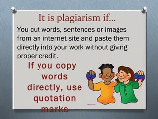 It is plagiarism if…
You cut words, sentences or images
from an internet site and paste them
directly into your work without giving
proper credit.
If you copy
words
directly, use
quotation
marks
 