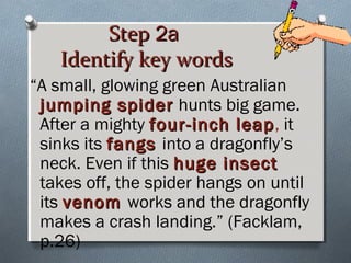 StepStep 2a2a
Identify key wordsIdentify key words
“A small, glowing green Australian
jumping spiderjumping spider hunts big game.
After a mighty four-inch leapfour-inch leap, it
sinks its fangsfangs into a dragonfly’s
neck. Even if this huge insecthuge insect
takes off, the spider hangs on until
its venomvenom works and the dragonfly
makes a crash landing.” (Facklam,
p.26)
 
