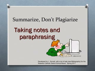 Summarize, Don't PlagiarizeSummarize, Don't Plagiarize
Taking notes andTaking notes and
paraphrasingparaphrasing
Developed by L. Gorvett, with a lot of help (see Bibliography) for the
Waterloo Catholic District School Board. Spring 2011
 
