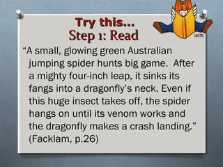 Step 1: ReadStep 1: Read
“A small, glowing green Australian
jumping spider hunts big game. After
a mighty four-inch leap, it sinks its
fangs into a dragonfly’s neck. Even if
this huge insect takes off, the spider
hangs on until its venom works and
the dragonfly makes a crash landing.”
(Facklam, p.26)
Try this...Try this...
 