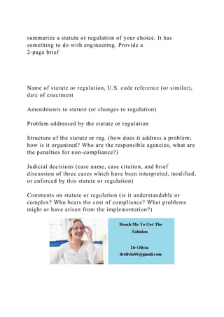 summarize a statute or regulation of your choice. It has
something to do with engineering. Provide a
2-page brief
Name of statute or regulation, U.S. code reference (or similar),
date of enactment
Amendments to statute (or changes to regulation)
Problem addressed by the statute or regulation
Structure of the statute or reg. (how does it address a problem;
how is it organized? Who are the responsible agencies, what are
the penalties for non-compliance?)
Judicial decisions (case name, case citation, and brief
discussion of three cases which have been interpreted, modified,
or enforced by this statute or regulation)
Comments on statute or regulation (is it understandable or
complex? Who bears the cost of compliance? What problems
might or have arisen from the implementation?)
 