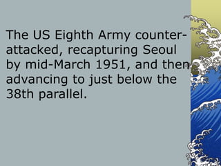 The US Eighth Army counter-
attacked, recapturing Seoul
by mid-March 1951, and then
advancing to just below the
38th parallel.
 