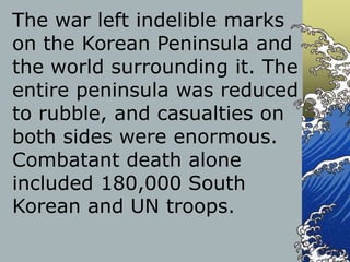 The war left indelible marks
on the Korean Peninsula and
the world surrounding it. The
entire peninsula was reduced
to rubble, and casualties on
both sides were enormous.
Combatant death alone
included 180,000 South
Korean and UN troops.
 