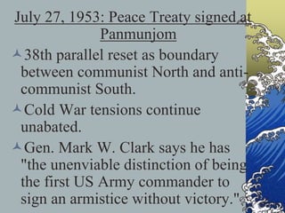 July 27, 1953: Peace Treaty signed at
Panmunjom
38th parallel reset as boundary
between communist North and anti-
communist South.
Cold War tensions continue
unabated.
Gen. Mark W. Clark says he has
"the unenviable distinction of being
the first US Army commander to
sign an armistice without victory."
 