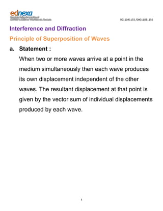 9011041155 /09011031155

Interference and Diffraction
Principle of Superposition of Waves
a. Statement :
When two or more waves arrive at a point in the
medium simultaneously then each wave produces
its own displacement independent of the other
waves. The resultant displacement at that point is
given by the vector sum of individual displacements
produced by each wave.

1

 