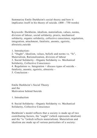 Summarize Emile Durkheim's social theory and how it
implicates itself in his theory of suicide. (400 - 750 words)
Keywords: Durkheim, idealism, materialism, values, norms,
division of labour, social solidarity, praxis, mechanical
solidarity, organic solidarity, collective conscience, regulation,
integration, attachment, fatalistic, anomic, egoistic,
altruistic,suicide
1. Introduction-
2. “Ought”, Idealism, values, beliefs and norms vs. “Is”,
Materialism, Rationalization, division of labour
3. Social Solidarity - Organic Solidarity vs. Mechanical
Solidarity, Collective Conscience-
4. Regulation vs. Integration + discuss types of suicide -
fatalistic, anomic, egoistic, altruistic -
5. Conclusion -
Emile Durkheim’s Social Theory
and the
Motivation behind Suicide
1. Introduction
0. Social Solidarity - Organic Solidarity vs. Mechanical
Solidarity, Collective Conscience
Durkheim’s model reflects that a society is made up of two
contributing factors, the “ought” (which represents idealism)
and the “is “(which reflects materialism). Materialism and
idealism are made up of various particulars of a society:
 
