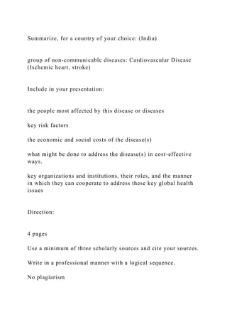 Summarize, for a country of your choice: (India)
group of non-communicable diseases: Cardiovascular Disease
(Ischemic heart, stroke)
Include in your presentation:
the people most affected by this disease or diseases
key risk factors
the economic and social costs of the disease(s)
what might be done to address the disease(s) in cost-effective
ways.
key organizations and institutions, their roles, and the manner
in which they can cooperate to address these key global health
issues
Direction:
4 pages
Use a minimum of three scholarly sources and cite your sources.
Write in a professional manner with a logical sequence.
No plagiarism
 