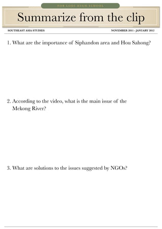 FOR LODI HIGH SCHOOL




     Summarize from the clip
SOUTHEAST ASIA STUDIES	             	            NOVEMBER 2011 - JANUARY 2012



1. What are the importance of Siphandon area and Hou Sahong?




2. According to the video, what is the main issue of the
   Mekong River?




3. What are solutions to the issues suggested by NGOs?
 