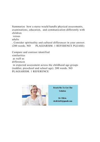 Summarize how a nurse would handle physical assessments,
examinations, education, and communication differently with
children
versus
adults
. Consider spirituality and cultural differences in your answer.
(200 words. NO PLAGIARISM. 1 REFERENCE PLEASE)
Compare and contrast identified
similarities
as well as
differences
in expected assessment across the childhood age groups
(toddler, preschool and school age). 200 words. NO
PLAGIARISM. 1 REFERENCE
 