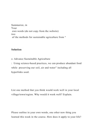 Summarize, in
Your
own words (do not copy from the website)
two
of the methods for sustainable agriculture from “
Solution
s: Advance Sustainable Agriculture
: Using science-based practices, we can produce abundant food
while preserving our soil, air and water” including all
hyperlinks used.
List one method that you think would work well in your local
village/town/region. Why would it work well? Explain.
Please outline in your own words, one other new thing you
learned this week in the course. How does it apply to your life?
 