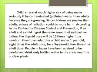 Children are at much higher risk of being made
seriously ill by contaminated (polluted) water than adults
because they are growing. Since children are smaller than
adults, a dose of radiation could do more harm. According
to the Centers for Disease Control and Prevention, if an
adult and a child ingest the same amount of radioactive
iodine, the thyroid dose will be 16 times higher to a
newborn than to an adult; for a child under 1 year old,
eight times the adult dose; for a 5-year-old, four times the
adult dose. People in Japan have been advised to be
careful and drink only bottled water in the areas near the
nuclear plants.
 