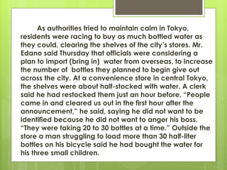As authorities tried to maintain calm in Tokyo,
residents were racing to buy as much bottled water as
they could, clearing the shelves of the city’s stores. Mr.
Edano said Thursday that officials were considering a
plan to import (bring in) water from overseas, to increase
the number of bottles they planned to begin give out
across the city. At a convenience store in central Tokyo,
the shelves were about half-stocked with water. A clerk
said he had restocked them just an hour before. “People
came in and cleared us out in the first hour after the
announcement,” he said, saying he did not want to be
identified because he did not want to anger his boss.
“They were taking 20 to 30 bottles at a time.” Outside the
store a man struggling to load more than 30 half-liter
bottles on his bicycle said he had bought the water for
his three small children.
 