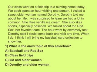 Our class went on a field trip to a nursing home today.
  We each spent an hour visiting one person. I visited a
  sweet older woman named Dorothy. Dorothy told me
  about her life. I was surprised to learn we had a lot in
  common. She likes vanilla ice cream. She also likes
  sports, especially baseball. We talked about the Red
  Sox, her favorite team, The hour went by extremely fast.
  Dorothy said I could come back and visit any time. When
  I do, I think I will bring my baseball card collection to
  show her.
1) What is the main topic of this selection?
A) Baseball and Red Sox
B) Class field trips
C) kid and older woman
D) Dorothy and older woman
 
