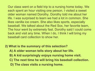 Our class went on a field trip to a nursing home today. We
 each spent an hour visiting one person. I visited a sweet
 older woman named Dorothy. Dorothy told me about her
 life. I was surprised to learn we had a lot in common. She
 likes vanilla ice cream. She also likes sports, especially
 baseball. We talked about the Red Sox, her favorite team,
 The hour went by extremely fast. Dorothy said I could come
 back and visit any time. When I do, I think I will bring my
 baseball card collection to show her.

2) What is the summary of this selection?
   A) A older woman tells story about her life.
   B) A kid surprisingly enjoys nursing home visit.
   C) The next time he will bring his baseball collection.
    D) The class visits a nursing home.
 