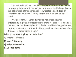 Thomas Jefferson was the third president of the United States.
    He was a great man with many ideas and interests. He helped write
    the Declaration of Independence. He was also an architect, an
    inventor and a musician. Some people believe he had a brilliant
    mind.
        President John. F. Kennedy made a remark once while
    entertaining a group of Nobel Prize winners. He said, “ I think this is
    the most extraordinary collection of talent and knowledge that has
    ever been gathered at the White House, with the exception of when
    Thomas Jefferson dined alone.”
What is the main topic of this selection?
A) Thomas Jefferson
B) John F. Kennedy
C) Nobel Peace Prize
D) US Presidents
 