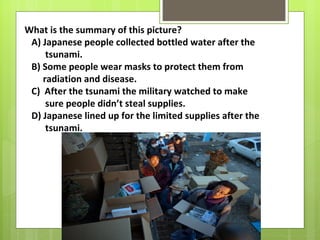 What is the summary of this picture?
 A) Japanese people collected bottled water after the
     tsunami.
 B) Some people wear masks to protect them from
    radiation and disease.
 C) After the tsunami the military watched to make
     sure people didn’t steal supplies.
 D) Japanese lined up for the limited supplies after the
     tsunami.
 