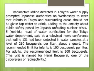 Radioactive iodine detected in Tokyo’s water supply
prompted Japanese authorities on Wednesday to warn
that infants in Tokyo and surrounding areas should not
be given tap water to drink, adding to the anxiety about
public safety posed by Japan’s unfolding nuclear crisis.
Ei Yoshida, head of water purification for the Tokyo
water department, said at a televised news conference
that iodine 131 had been detected in water samples at a
level of 210 becquerels per liter, about a quart. The
recommended limit for infants is 100 becquerels per liter.
For adults, the recommended limit is 300 becquerels.
(The unit is named for Henri Becquerel, one of the
discoverers of radioactivity.)
 