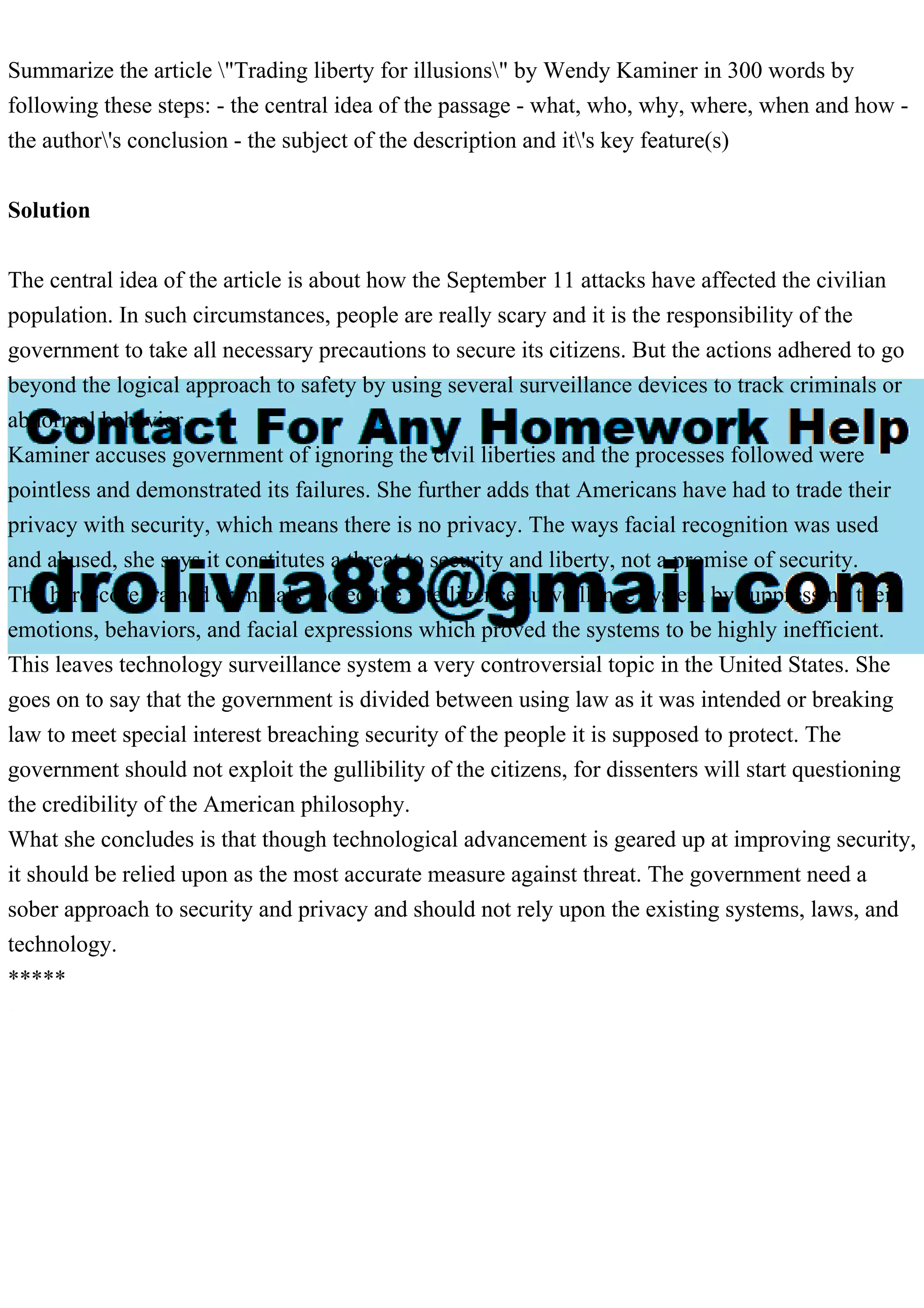 Summarize the article "Trading liberty for illusions" by Wendy Kaminer in 300 words by
following these steps: - the central idea of the passage - what, who, why, where, when and how -
the author's conclusion - the subject of the description and it's key feature(s)
Solution
The central idea of the article is about how the September 11 attacks have affected the civilian
population. In such circumstances, people are really scary and it is the responsibility of the
government to take all necessary precautions to secure its citizens. But the actions adhered to go
beyond the logical approach to safety by using several surveillance devices to track criminals or
abnormal behavior.
Kaminer accuses government of ignoring the civil liberties and the processes followed were
pointless and demonstrated its failures. She further adds that Americans have had to trade their
privacy with security, which means there is no privacy. The ways facial recognition was used
and abused, she says it constitutes a threat to security and liberty, not a promise of security.
The hard-core trained criminals fooled the intelligence surveillance system by suppressing their
emotions, behaviors, and facial expressions which proved the systems to be highly inefficient.
This leaves technology surveillance system a very controversial topic in the United States. She
goes on to say that the government is divided between using law as it was intended or breaking
law to meet special interest breaching security of the people it is supposed to protect. The
government should not exploit the gullibility of the citizens, for dissenters will start questioning
the credibility of the American philosophy.
What she concludes is that though technological advancement is geared up at improving security,
it should be relied upon as the most accurate measure against threat. The government need a
sober approach to security and privacy and should not rely upon the existing systems, laws, and
technology.
*****
 
