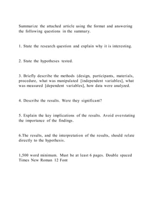 Summarize the attached article using the format and answering
the following questions in the summary.
1. State the research question and explain why it is interesting.
2. State the hypotheses tested.
3. Briefly describe the methods (design, participants, materials,
procedure, what was manipulated [independent variables], what
was measured [dependent variables], how data were analyzed.
4. Describe the results. Were they significant?
5. Explain the key implications of the results. Avoid overstating
the importance of the findings.
6.The results, and the interpretation of the results, should relate
directly to the hypothesis.
1,500 word minimum. Must be at least 6 pages. Double spaced
Times New Roman 12 Font
 