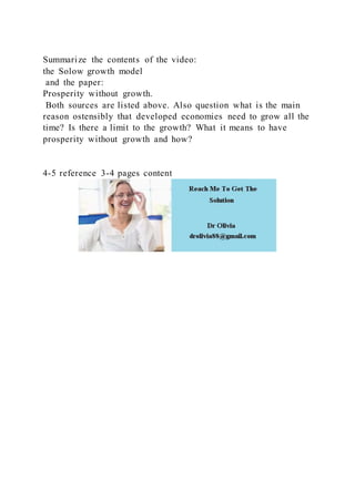Summarize the contents of the video:
the Solow growth model
and the paper:
Prosperity without growth.
Both sources are listed above. Also question what is the main
reason ostensibly that developed economies need to grow all the
time? Is there a limit to the growth? What it means to have
prosperity without growth and how?
4-5 reference 3-4 pages content
 