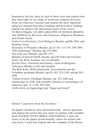 Summarize the key ideas of each of these texts and explain how
they shed light on our study of American religious diversity.
Point out some key citations and explain the most important
thing you learned from these readings and how these readings
helped you achieve the educational goals of our course
US Bill of Rights, UN DECLARATION OF HUMAN RIGHTS,
and UNESCO on Diversity and Tolerance; Dignitatis Humanae,
and Nostra Aetate
Clash of civilizations, Civil Religion (Reader, pp288-289), and
Dominus Iesus
Dynamics of Prejudice (Reader, pp.32-39; 111-114; 295-309)
“Die Judenfrage” (Reader, pp.178-209)
The Irish case (Reader, pp.169-177)
Idolatry (Cantwell Smith, Reader, pp.259-266) and Tolerant
Gods ( by Wole Soyinka, text on moodle)
Sacred Texts, Christian and Islamic vision of Religious
Tolerance (Reader, p.44, and moodle)
The Real Kant, Multiculturalism, Eurocentrism and the
Columbus paradigm (Reader, pp.93-103; 352-358; and pp.282-
289)
“Calore-Colore” Paradigm (Reader, pp. 323-346) and
scholarship on ATR, and scientific theories or mythologies of
otherness (pp, 111-128; 295-346)
AAR article on Egyptology and “Egypt and Israel”
Choose 3 questions from the list above :
the papers should be clear and professonal, answer questions
and explain the points that you wants to explain with examples
from SACRED TEXTS (BIBLE AND KORAN). I want the
writer to do the papers professionally, and to be neutral and
non-racist, I want him explain that the examples of the Koran
 